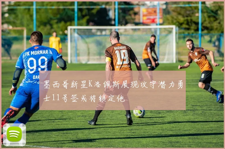 墨西哥新星K洛佩斯展现攻守潜力勇士11号签或将锁定他