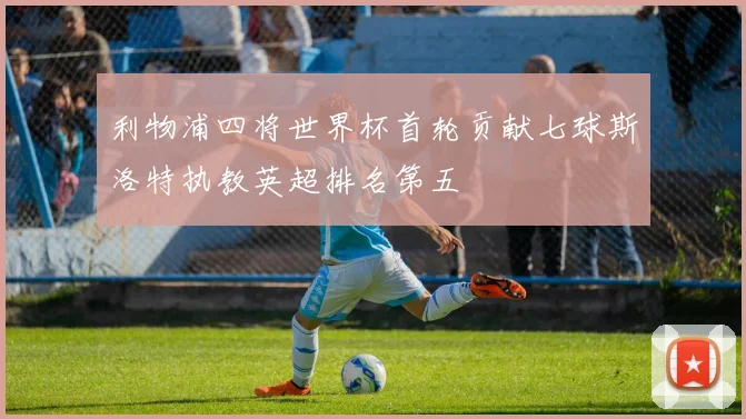 利物浦四将世界杯首轮贡献七球斯洛特执教英超排名第五