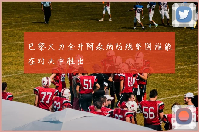 巴黎火力全开阿森纳防线坚固谁能在对决中胜出