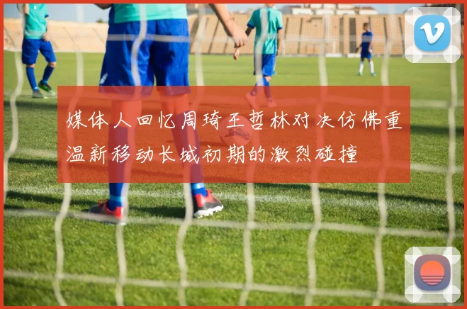 媒体人回忆周琦王哲林对决仿佛重温新移动长城初期的激烈碰撞