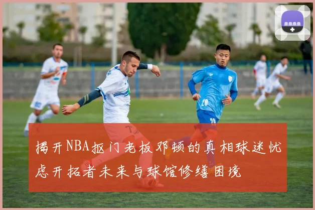 揭开NBA抠门老板邓顿的真相球迷忧虑开拓者未来与球馆修缮困境