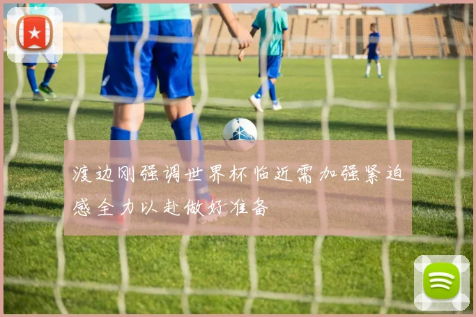 渡边刚强调世界杯临近需加强紧迫感全力以赴做好准备
