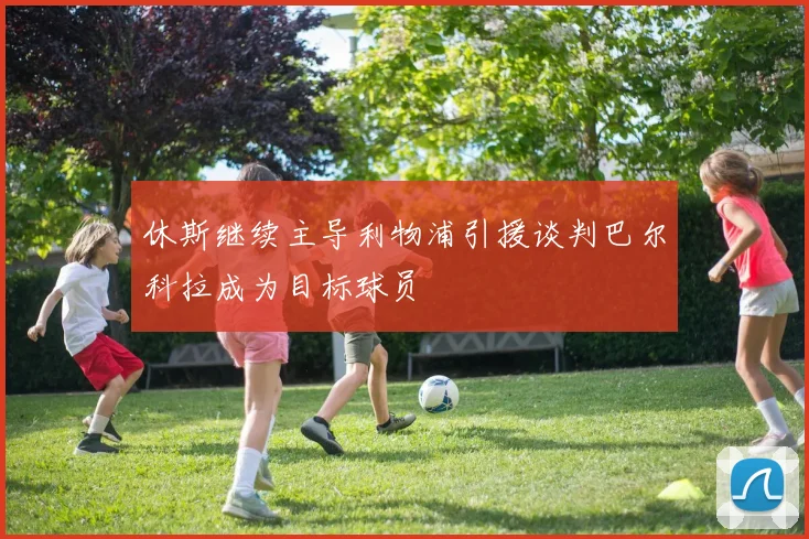 休斯继续主导利物浦引援谈判巴尔科拉成为目标球员