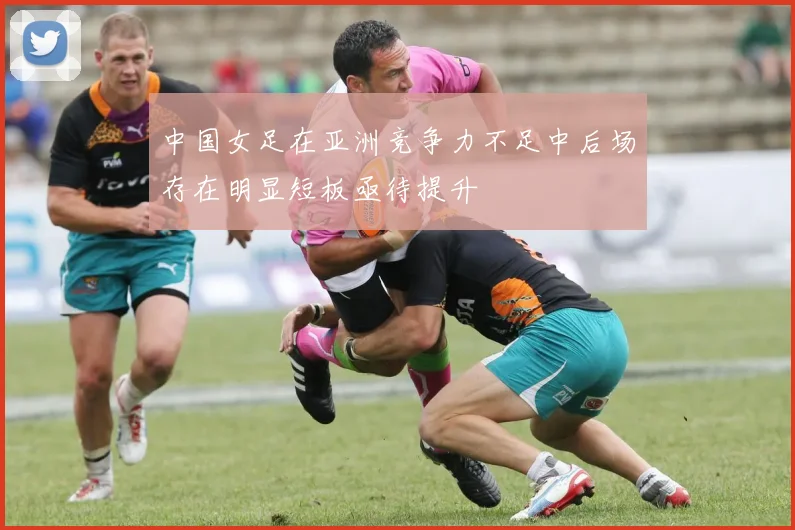 中国女足在亚洲竞争力不足中后场存在明显短板亟待提升