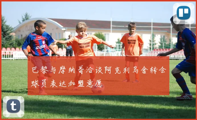 巴黎与摩纳哥洽谈阿克利乌舍转会球员表达加盟意愿