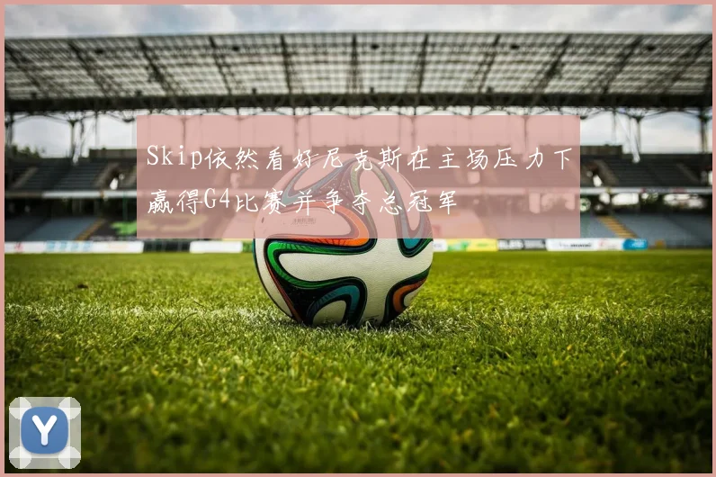 Skip依然看好尼克斯在主场压力下赢得G4比赛并争夺总冠军