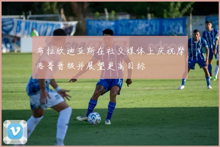 布拉欣迪亚斯在社交媒体上庆祝摩洛哥晋级并展望更高目标